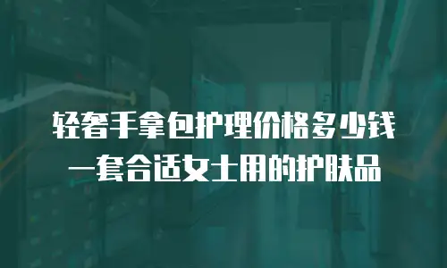 轻奢手拿包护理价格多少钱一套合适女士用的护肤品