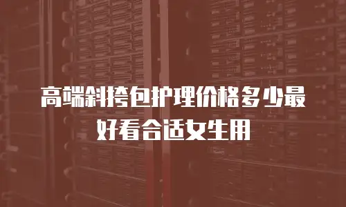 高端斜挎包护理价格多少最好看合适女生用