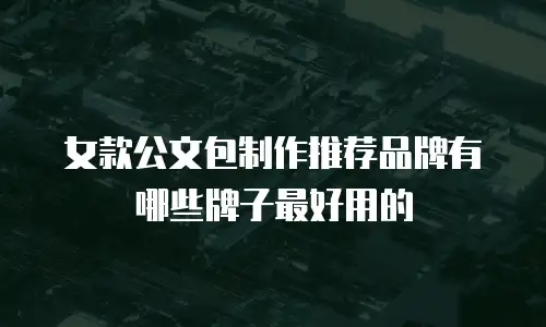 女款公文包制作推荐品牌有哪些牌子最好用的