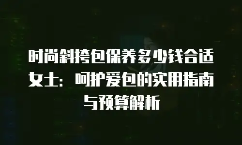 时尚斜挎包保养多少钱合适女士：呵护爱包的实用指南与预算解析
