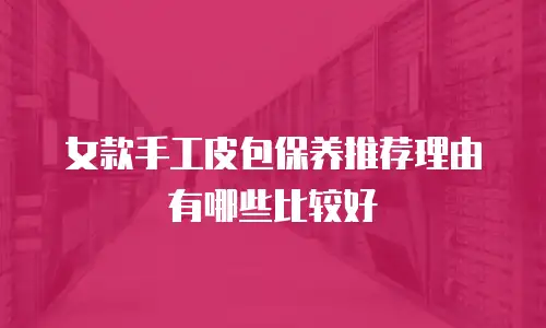 女款手工皮包保养推荐理由有哪些比较好