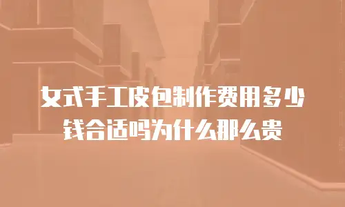 女式手工皮包制作费用多少钱合适吗为什么那么贵