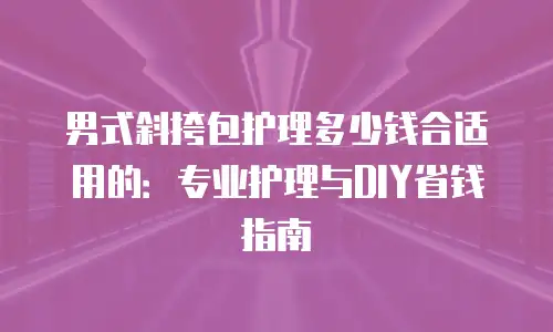 男式斜挎包护理多少钱合适用的：专业护理与DIY省钱指南