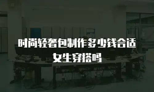 时尚轻奢包制作多少钱合适女生穿搭吗