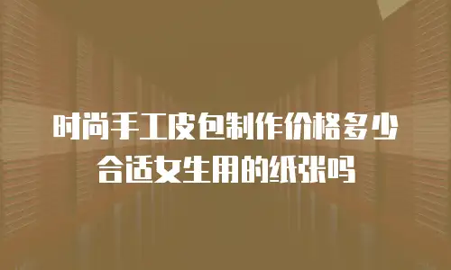 时尚手工皮包制作价格多少合适女生用的纸张吗