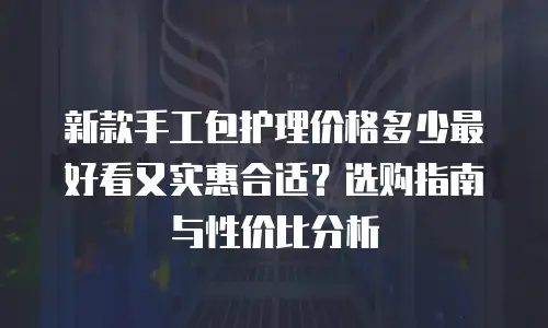 新款手工包护理价格多少最好看又实惠合适？选购指南与性价比分析