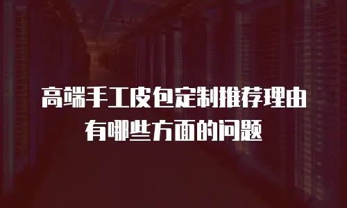 高端手工皮包定制推荐理由有哪些方面的问题