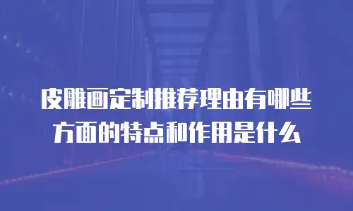 皮雕画定制推荐理由有哪些方面的特点和作用是什么