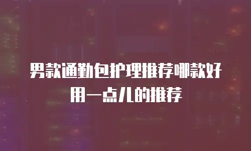男款通勤包护理推荐哪款好用一点儿的推荐