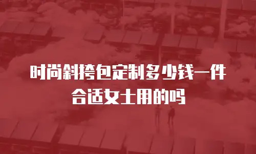 时尚斜挎包定制多少钱一件合适女士用的吗