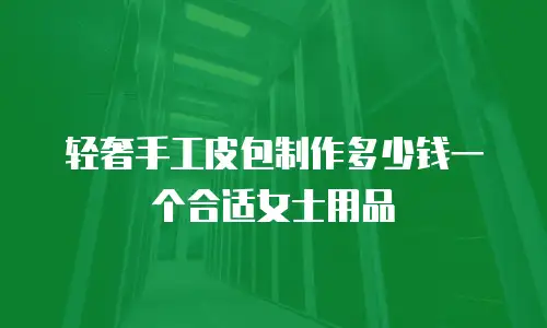 轻奢手工皮包制作多少钱一个合适女士用品