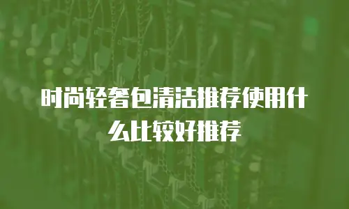 时尚轻奢包清洁推荐使用什么比较好推荐