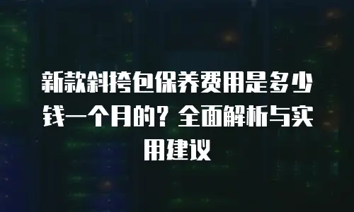 新款斜挎包保养费用是多少钱一个月的？全面解析与实用建议