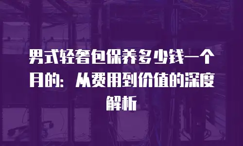 男式轻奢包保养多少钱一个月的：从费用到价值的深度解析