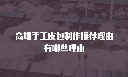高端手工皮包制作推荐理由有哪些理由