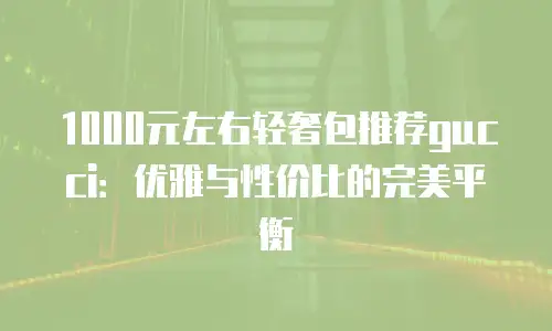 1000元左右轻奢包推荐gucci：优雅与性价比的完美平衡