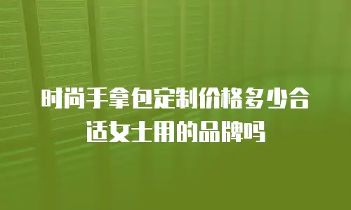 时尚手拿包定制价格多少合适女士用的品牌吗