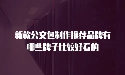 新款公文包制作推荐品牌有哪些牌子比较好看的
