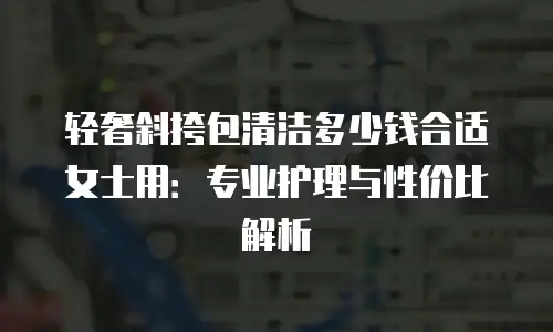 轻奢斜挎包清洁多少钱合适女士用：专业护理与性价比解析