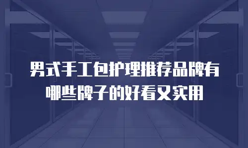 男式手工包护理推荐品牌有哪些牌子的好看又实用
