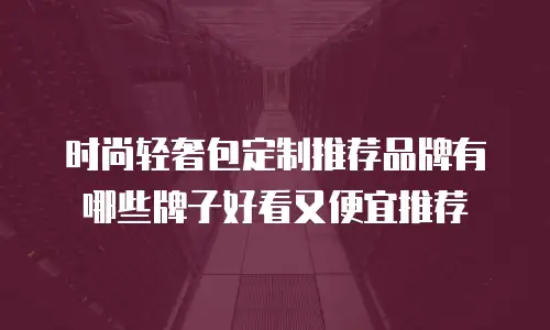 时尚轻奢包定制推荐品牌有哪些牌子好看又便宜推荐