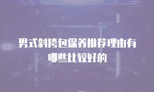 男式斜挎包保养推荐理由有哪些比较好的