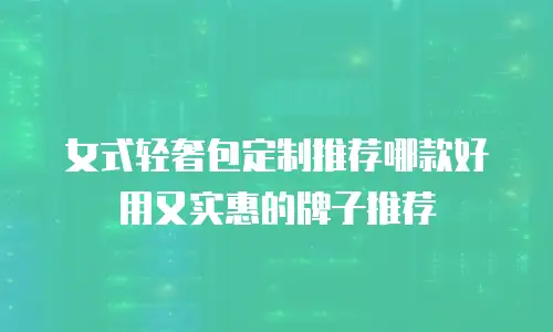 女式轻奢包定制推荐哪款好用又实惠的牌子推荐