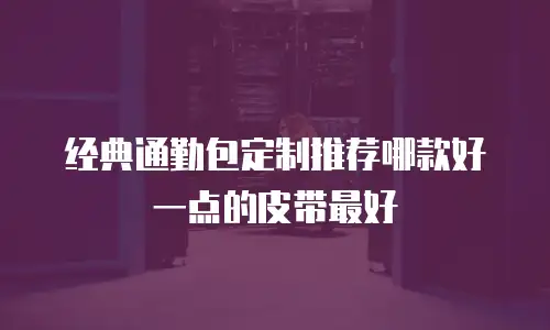 经典通勤包定制推荐哪款好一点的皮带最好