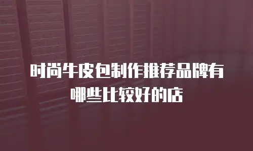 时尚牛皮包制作推荐品牌有哪些比较好的店
