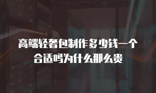 高端轻奢包制作多少钱一个合适吗为什么那么贵