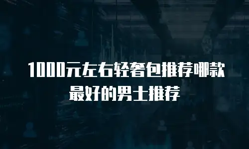 1000元左右轻奢包推荐哪款最好的男士推荐