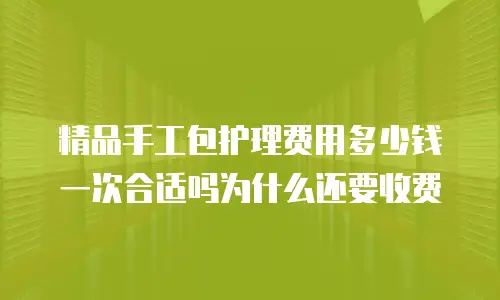 精品手工包护理费用多少钱一次合适吗为什么还要收费