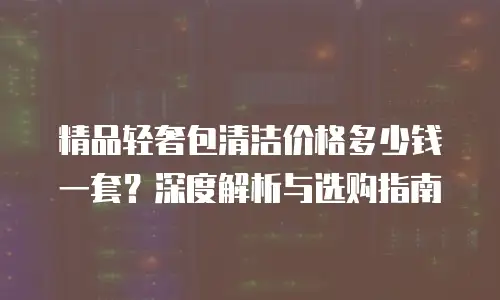 精品轻奢包清洁价格多少钱一套？深度解析与选购指南