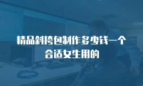 精品斜挎包制作多少钱一个合适女生用的