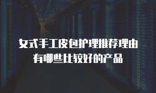 女式手工皮包护理推荐理由有哪些比较好的产品