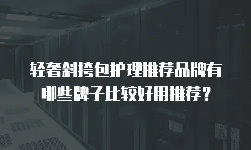 轻奢斜挎包护理推荐品牌有哪些牌子比较好用推荐？
