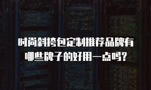 时尚斜挎包定制推荐品牌有哪些牌子的好用一点吗？