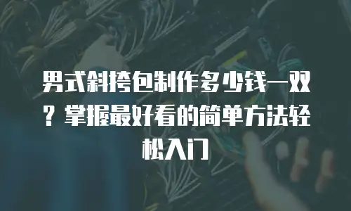 男式斜挎包制作多少钱一双？掌握最好看的简单方法轻松入门