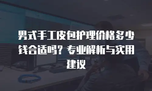男式手工皮包护理价格多少钱合适吗？专业解析与实用建议