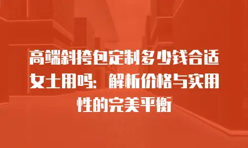 高端斜挎包定制多少钱合适女士用吗：解析价格与实用性的完美平衡