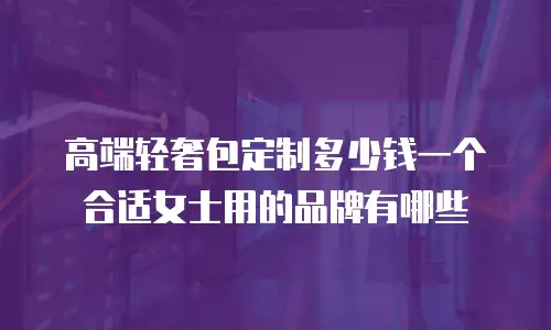 高端轻奢包定制多少钱一个合适女士用的品牌有哪些
