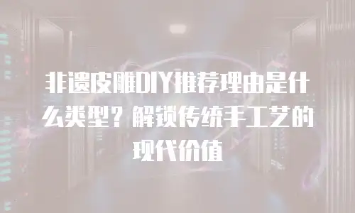 非遗皮雕DIY推荐理由是什么类型？解锁传统手工艺的现代价值