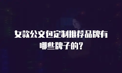 女款公文包定制推荐品牌有哪些牌子的？