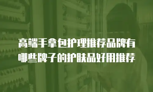 高端手拿包护理推荐品牌有哪些牌子的护肤品好用推荐