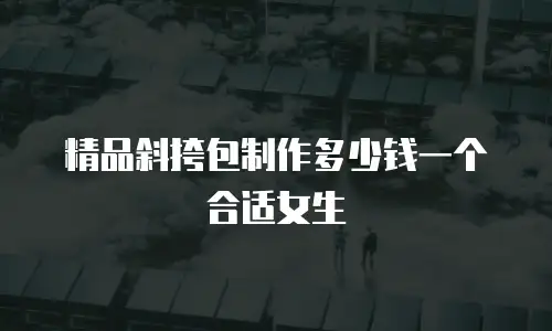 精品斜挎包制作多少钱一个合适女生