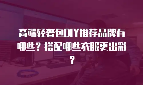 高端轻奢包DIY推荐品牌有哪些？搭配哪些衣服更出彩？