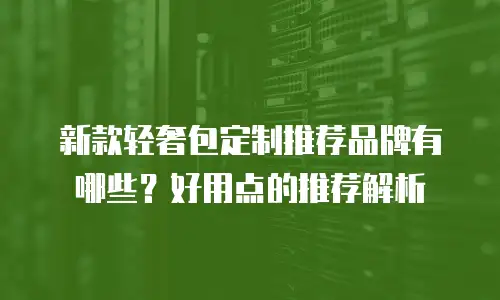 新款轻奢包定制推荐品牌有哪些？好用点的推荐解析