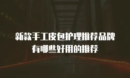 新款手工皮包护理推荐品牌有哪些好用的推荐