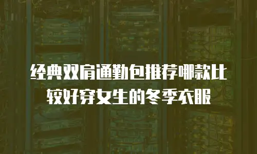 经典双肩通勤包推荐哪款比较好穿女生的冬季衣服