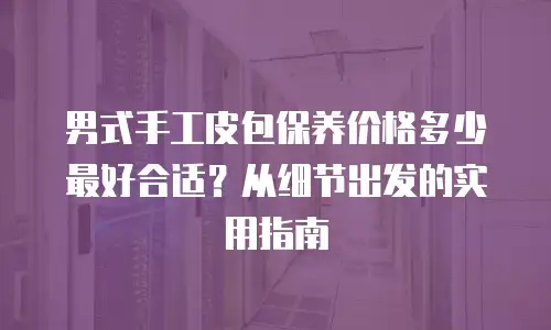 男式手工皮包保养价格多少最好合适？从细节出发的实用指南